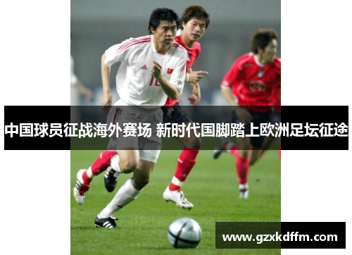 中国球员征战海外赛场 新时代国脚踏上欧洲足坛征途