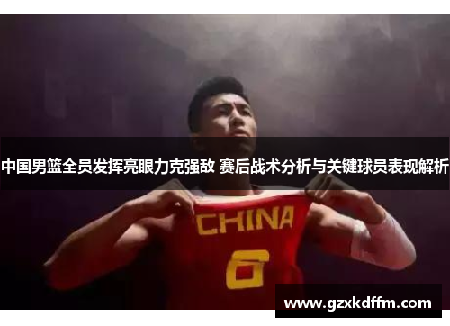 中国男篮全员发挥亮眼力克强敌 赛后战术分析与关键球员表现解析