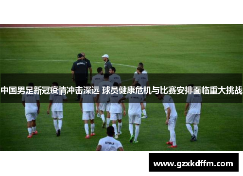中国男足新冠疫情冲击深远 球员健康危机与比赛安排面临重大挑战