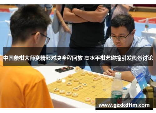 中国象棋大师赛精彩对决全程回放 高水平棋艺碰撞引发热烈讨论