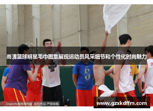 高清篮球明星毛巾图集展现运动员风采细节和个性化时尚魅力
