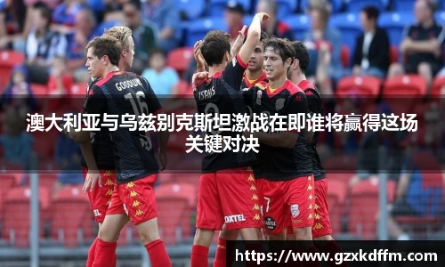 澳大利亚与乌兹别克斯坦激战在即谁将赢得这场关键对决