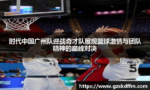 时代中国广州队迎战奇才队展现篮球激情与团队精神的巅峰对决